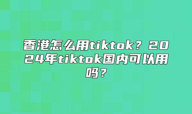 香港怎么用tiktok？2025年tiktok国内可以用吗？