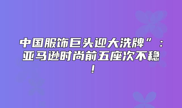 中国服饰巨头迎大洗牌”：亚马逊时尚前五座次不稳！