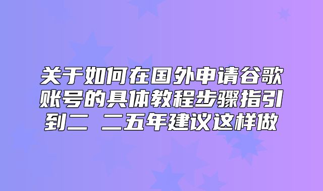 关于如何在国外申请谷歌账号的具体教程步骤指引到二Ο二五年建议这样做