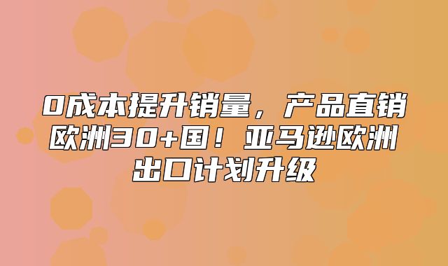 0成本提升销量，产品直销欧洲30+国！亚马逊欧洲出口计划升级