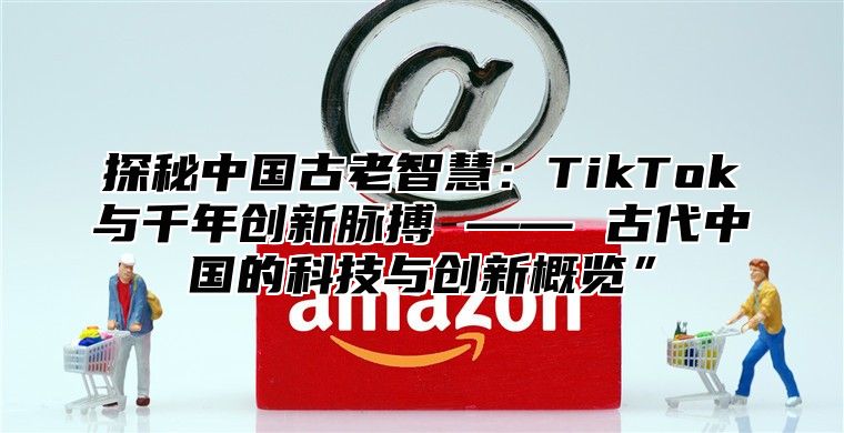 探秘中国古老智慧：TikTok与千年创新脉搏 —— 古代中国的科技与创新概览”