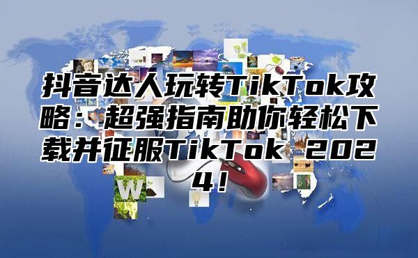 抖音达人玩转TikTok攻略：超强指南助你轻松下载并征服TikTok 2025！