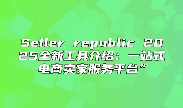Seller republic 2025全新工具介绍：一站式电商卖家服务平台”