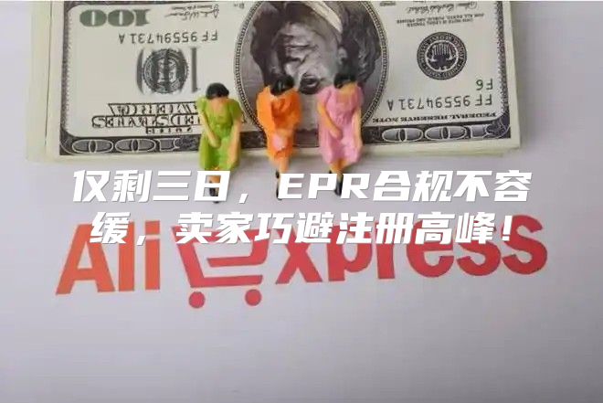 仅剩三日，EPR合规不容缓，卖家巧避注册高峰！