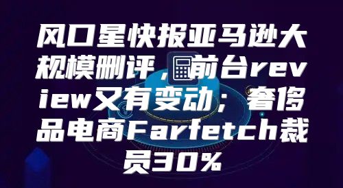 风口星快报亚马逊大规模删评，前台review又有变动；奢侈品电商Farfetch裁员30%