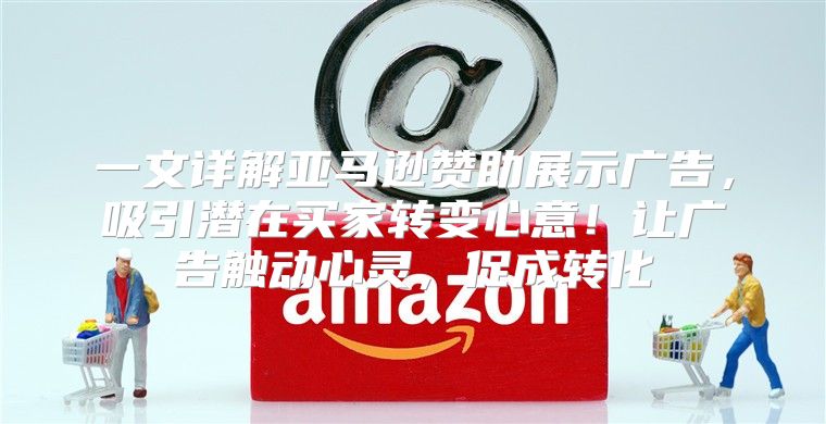 一文详解亚马逊赞助展示广告，吸引潜在买家转变心意！让广告触动心灵，促成转化