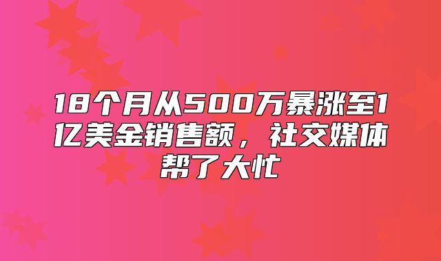 18个月从500万暴涨至1亿美金销售额，社交媒体帮了大忙