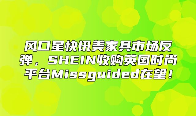 风口星快讯美家具市场反弹，SHEIN收购英国时尚平台Missguided在望！