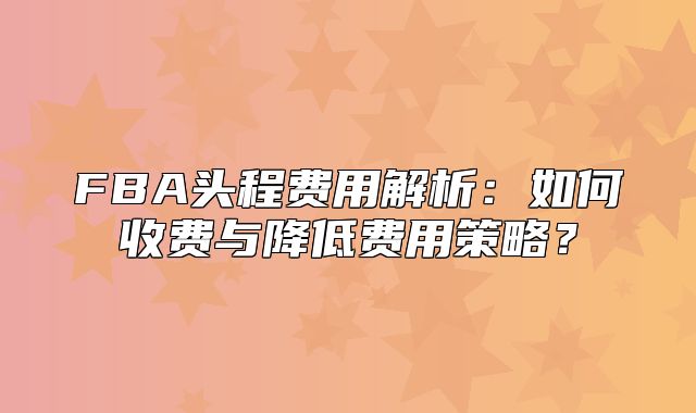 FBA头程费用解析：如何收费与降低费用策略？