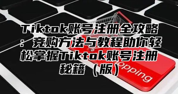 Tiktok账号注册全攻略：竞购方法与教程助你轻松掌握Tiktok账号注册秘籍版