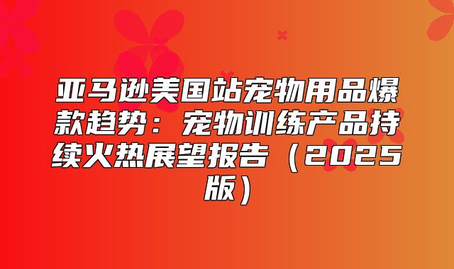 亚马逊美国站宠物用品爆款趋势：宠物训练产品持续火热展望报告2025版