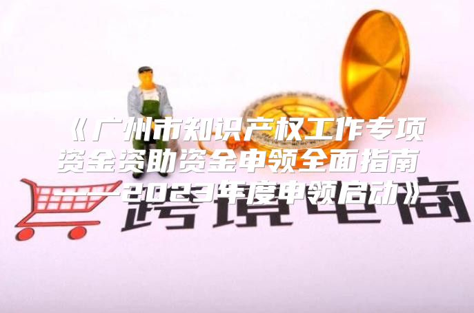 广州市知识产权工作专项资金资助资金申领全面指南——2023年度申领启动