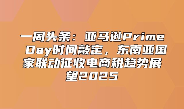 一周头条：亚马逊Prime Day时间敲定，东南亚国家联动征收电商税趋势展望2025