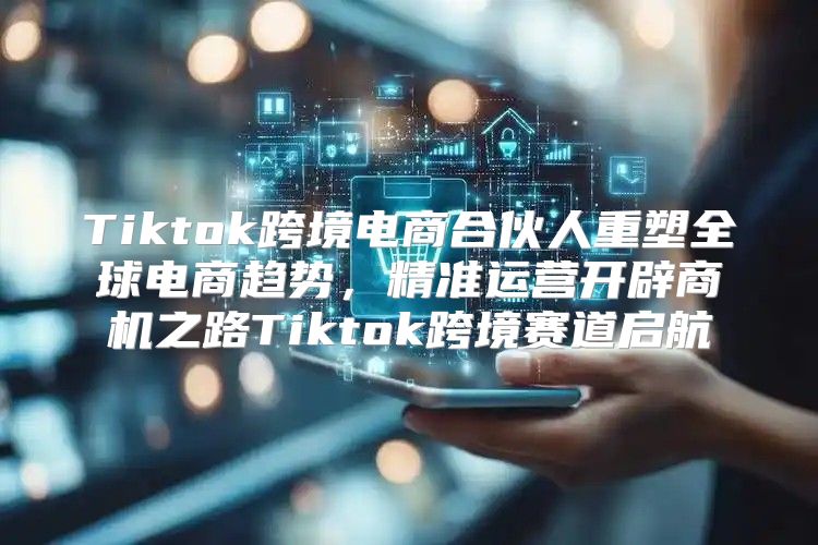 Tiktok跨境电商合伙人重塑全球电商趋势，精准运营开辟商机之路Tiktok跨境赛道启航