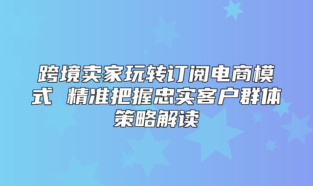 跨境卖家玩转订阅电商模式 精准把握忠实客户群体策略解读