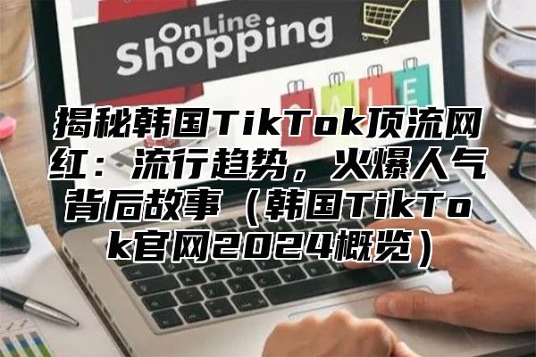 揭秘韩国TikTok顶流网红：流行趋势，火爆人气背后故事韩国TikTok官网2025概览