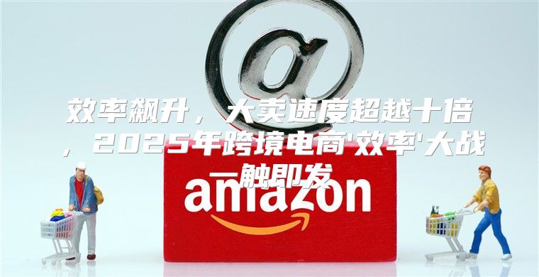 效率飙升，大卖速度超越十倍，2025年跨境电商'效率'大战一触即发