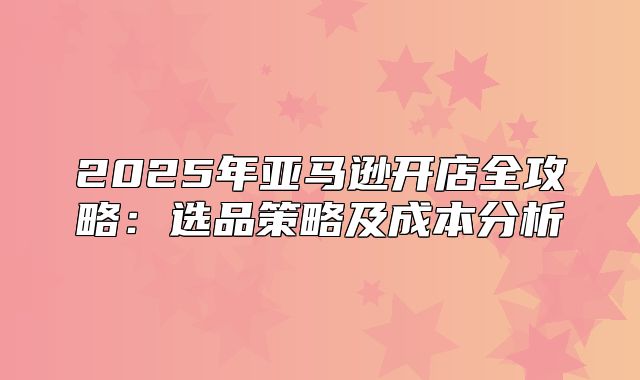 2025年亚马逊开店全攻略：选品策略及成本分析