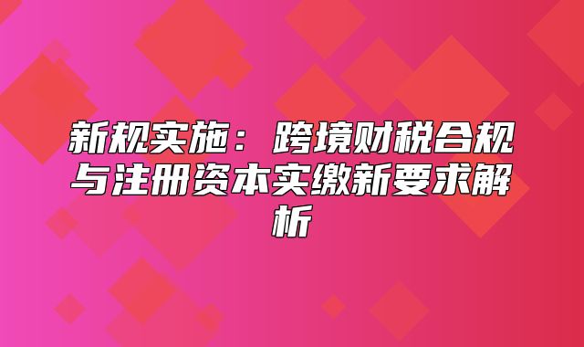 新规实施：跨境财税合规与注册资本实缴新要求解析