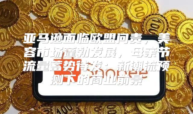 亚马逊面临欧盟问责，美容市场蓬勃发展，母亲节流量蓄势待发：新潮流预测下的商业前景