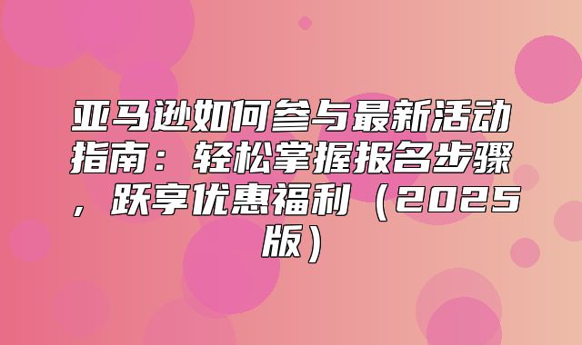 亚马逊如何参与最新活动指南：轻松掌握报名步骤，跃享优惠福利2025版