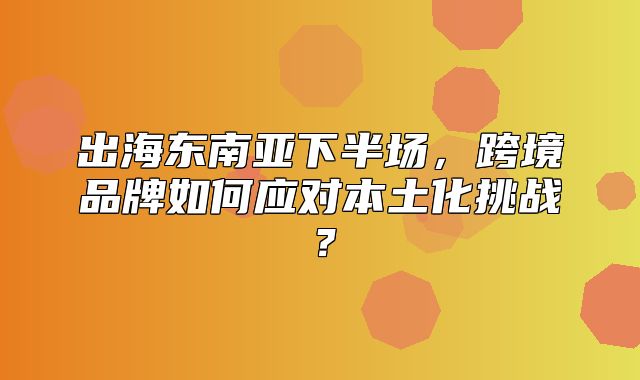出海东南亚下半场，跨境品牌如何应对本土化挑战？