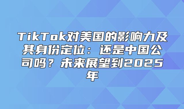 TikTok对美国的影响力及其身份定位：还是中国公司吗？未来展望到2025年