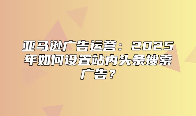 亚马逊广告运营：2025年如何设置站内头条搜索广告？