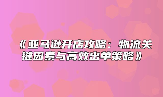 亚马逊开店攻略：物流关键因素与高效出单策略