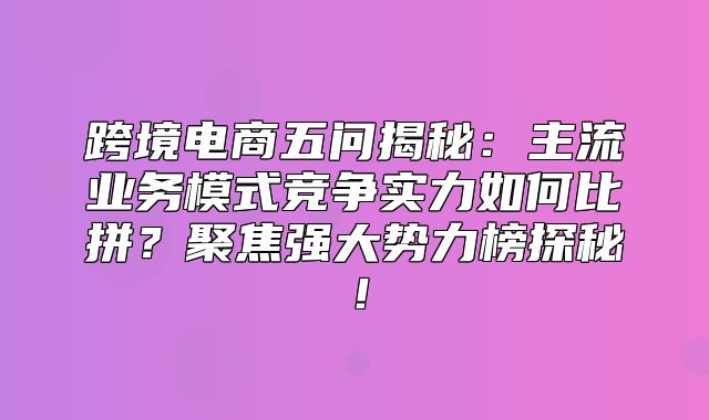 跨境电商五问揭秘：主流业务模式竞争实力如何比拼？聚焦强大势力榜探秘！