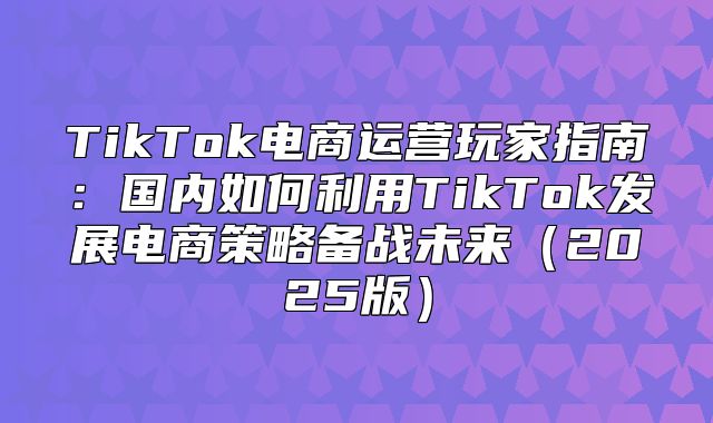 TikTok电商运营玩家指南：国内如何利用TikTok发展电商策略备战未来2025版