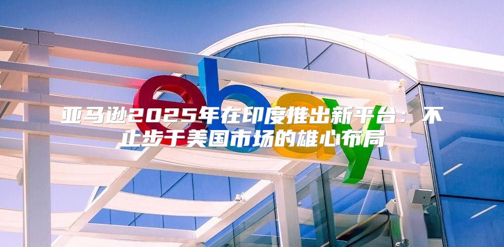 亚马逊2025年在印度推出新平台：不止步于美国市场的雄心布局