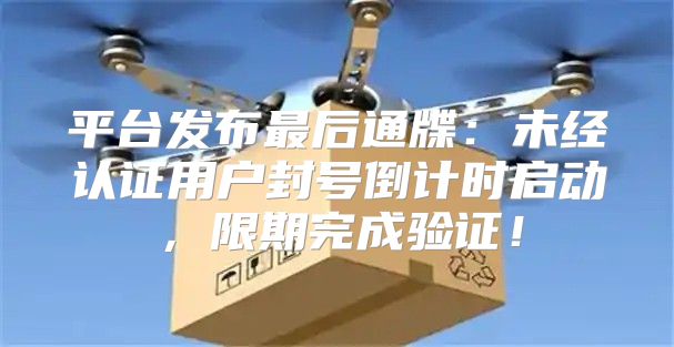 平台发布最后通牒：未经认证用户封号倒计时启动，限期完成验证！