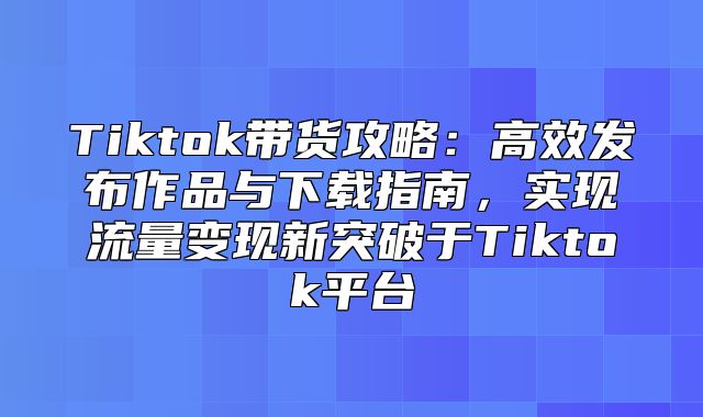 Tiktok带货攻略：高效发布作品与下载指南，实现流量变现新突破于Tiktok平台