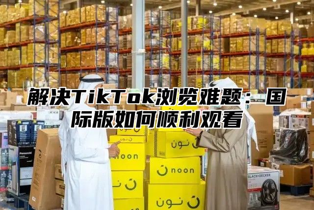 解决TikTok浏览难题：国际版如何顺利观看