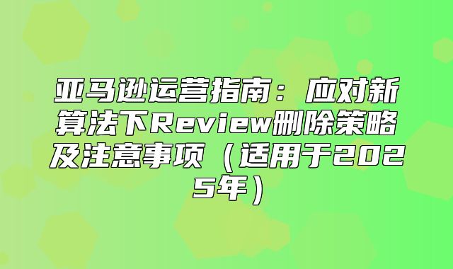 亚马逊运营指南：应对新算法下Review删除策略及注意事项适用于2025年