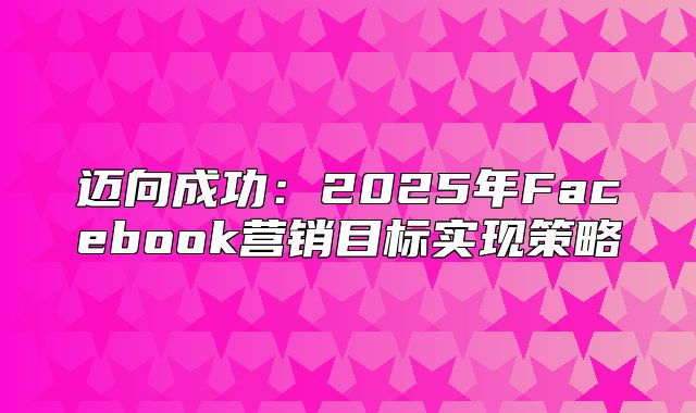 迈向成功：2025年Facebook营销目标实现策略