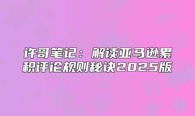 许哥笔记：解读亚马逊累积评论规则秘诀2025版