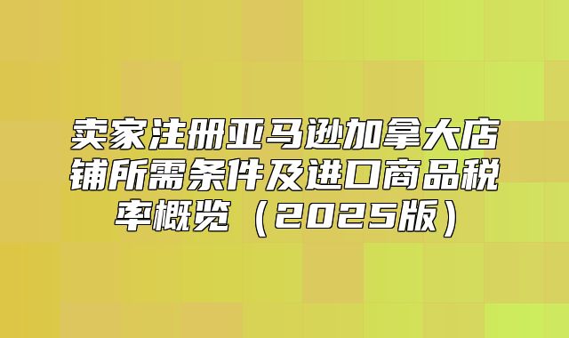 卖家注册亚马逊加拿大店铺所需条件及进口商品税率概览2025版