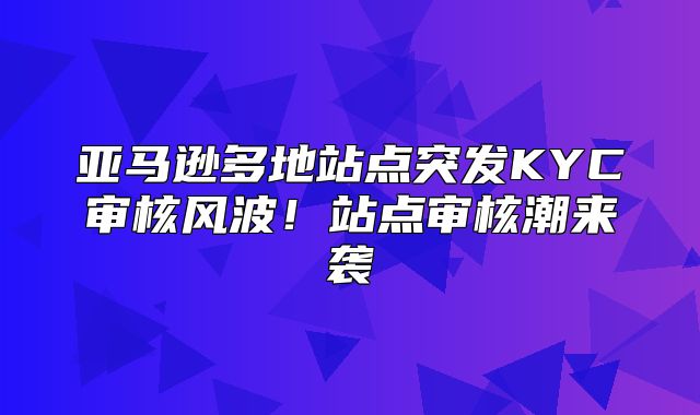 亚马逊多地站点突发KYC审核风波！站点审核潮来袭