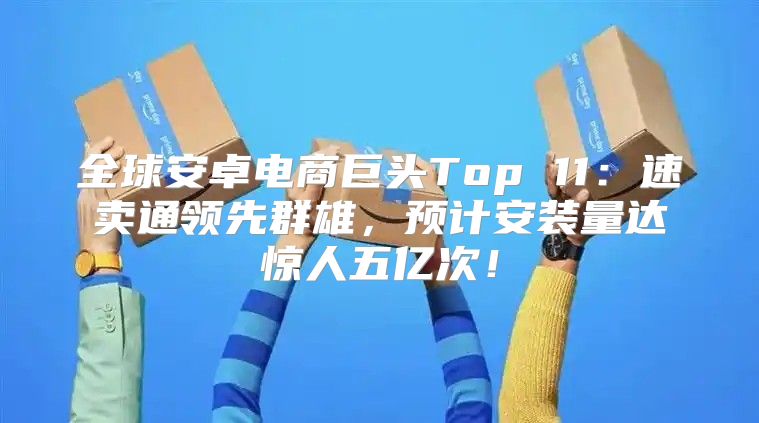 全球安卓电商巨头Top 11：速卖通领先群雄，预计安装量达惊人五亿次！