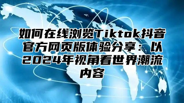 如何在线浏览Tiktok抖音官方网页版体验分享：以2025年视角看世界潮流内容