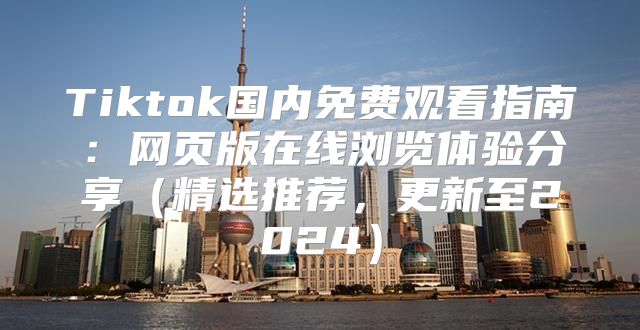 Tiktok国内免费观看指南：网页版在线浏览体验分享精选推荐，更新至2025