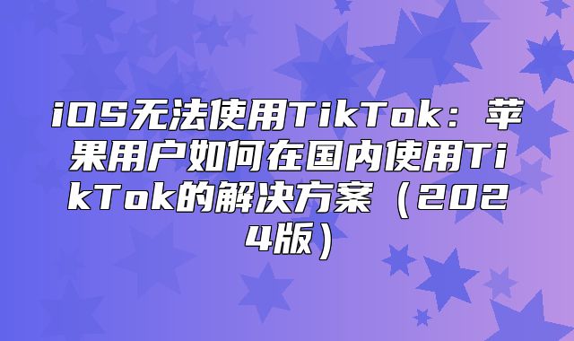 iOS无法使用TikTok：苹果用户如何在国内使用TikTok的解决方案2025版