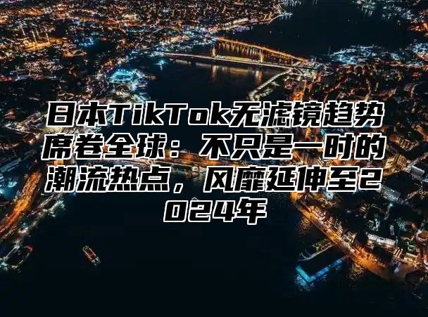 日本TikTok无滤镜趋势席卷全球：不只是一时的潮流热点，风靡延伸至2025年