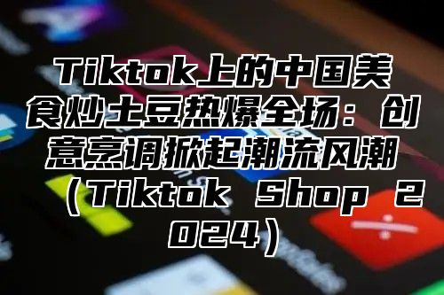 Tiktok上的中国美食炒土豆热爆全场：创意烹调掀起潮流风潮Tiktok Shop 2025