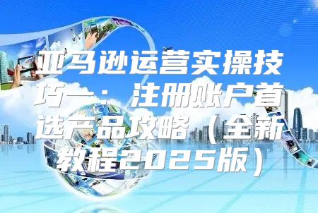 亚马逊运营实操技巧一：注册账户首选产品攻略全新教程2025版