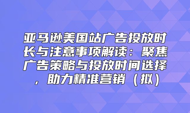 亚马逊美国站广告投放时长与注意事项解读：聚焦广告策略与投放时间选择，助力精准营销拟
