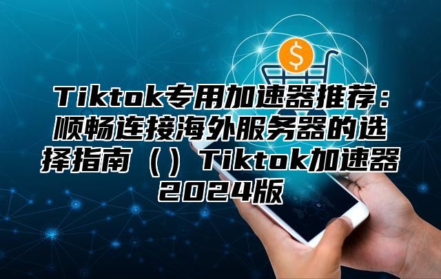 Tiktok专用加速器推荐：顺畅连接海外服务器的选择指南Tiktok加速器2025版