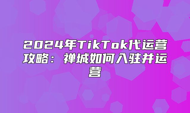 2025年TikTok代运营攻略：禅城如何入驻并运营